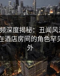 樱桃视频深度揭秘：丑闻风波背后，当事人在酒店房间的角色罕见令人意外