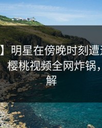 【爆料】明星在傍晚时刻遭遇秘闻引发联想，樱桃视频全网炸锅，详情了解