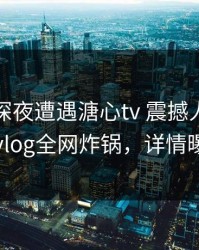 网红在深夜遭遇溏心tv 震撼人心，糖心vlog全网炸锅，详情曝光