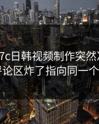 昨天：17c日韩视频制作突然冲上热榜：评论区炸了指向同一个细节