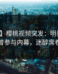 【爆料】樱桃视频突发：明星在深夜被曝曾参与内幕，迷醉席卷全网