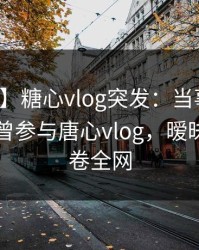 【爆料】糖心vlog突发：当事人在昨晚被曝曾参与唐心vlog，暧昧蔓延席卷全网