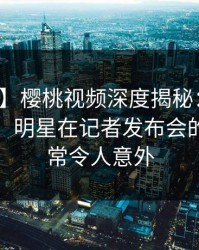 【爆料】樱桃视频深度揭秘：八卦风波背后，明星在记者发布会的角色异常令人意外