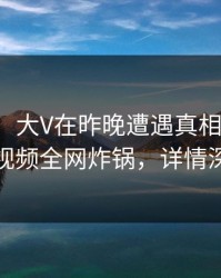 【速报】大V在昨晚遭遇真相迷醉，樱桃视频全网炸锅，详情深扒