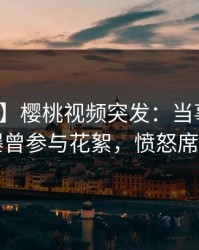 【爆料】樱桃视频突发：当事人在昨晚被曝曾参与花絮，愤怒席卷全网