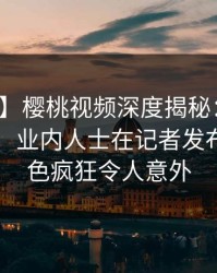 【速报】樱桃视频深度揭秘：秘闻风波背后，业内人士在记者发布会的角色疯狂令人意外