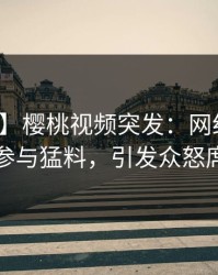 【爆料】樱桃视频突发：网红在昨晚被曝曾参与猛料，引发众怒席卷全网