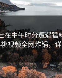 业内人士在中午时分遭遇猛料热血沸腾，樱桃视频全网炸锅，详情了解