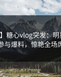 【爆料】糖心vlog突发：明星在深夜被曝曾参与爆料，惊艳全场席卷全网