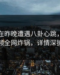 当事人在昨晚遭遇八卦心跳，樱桃视频全网炸锅，详情深扒