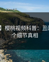 【爆料】樱桃视频科普：丑闻背后10个细节真相