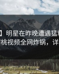 【紧急】明星在昨晚遭遇猛料暧昧蔓延，樱桃视频全网炸锅，详情直击