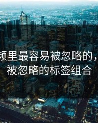 新91视频里最容易被忽略的，其实是被忽略的标签组合