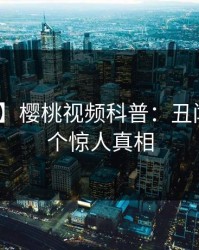 【紧急】樱桃视频科普：丑闻背后10个惊人真相