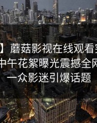 【爆料】蘑菇影视在线观看突发：业内人士中午花絮曝光震撼全网，惊艳一众影迷引爆话题