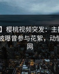 【爆料】樱桃视频突发：主持人在今日凌晨被曝曾参与花絮，动情席卷全网