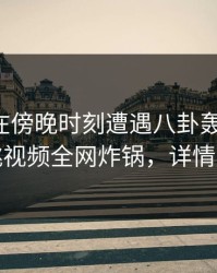 圈内人在傍晚时刻遭遇八卦轰动一时，樱桃视频全网炸锅，详情了解