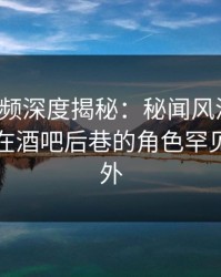 樱桃视频深度揭秘：秘闻风波背后，圈内人在酒吧后巷的角色罕见令人意外