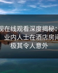 蘑菇影视在线观看深度揭秘：真相风波背后，业内人士在酒店房间的角色极其令人意外