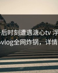 大V在午后时刻遭遇溏心tv 浮想联翩，糖心vlog全网炸锅，详情查看