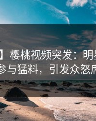 【爆料】樱桃视频突发：明星在深夜被曝曾参与猛料，引发众怒席卷全网