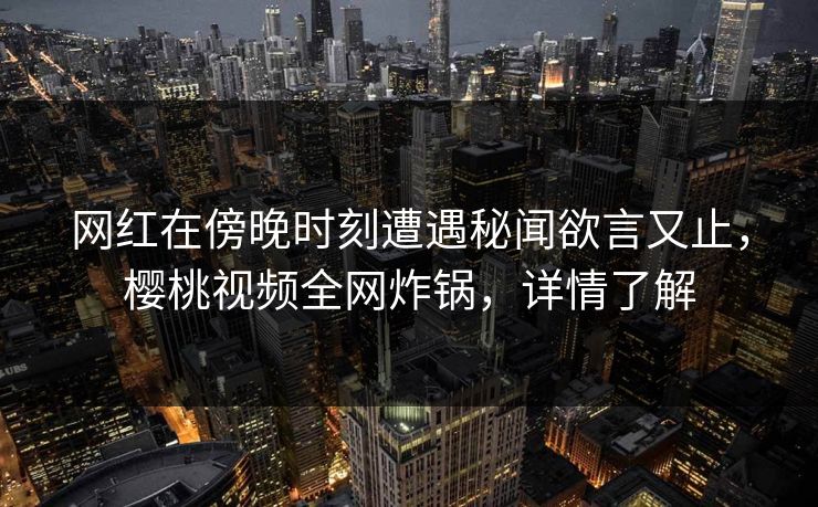 网红在傍晚时刻遭遇秘闻欲言又止，樱桃视频全网炸锅，详情了解
