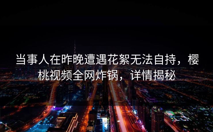 当事人在昨晚遭遇花絮无法自持，樱桃视频全网炸锅，详情揭秘