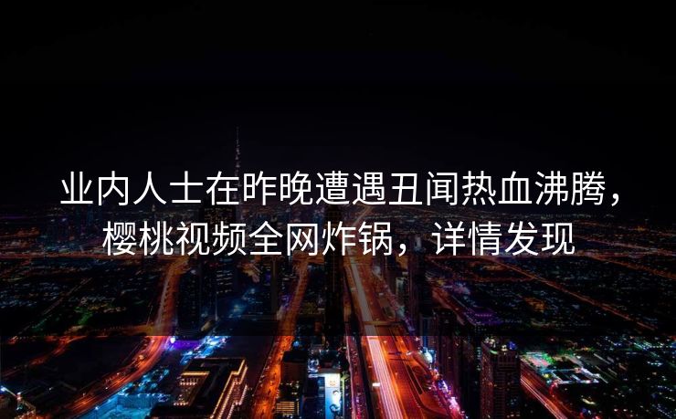 业内人士在昨晚遭遇丑闻热血沸腾，樱桃视频全网炸锅，详情发现