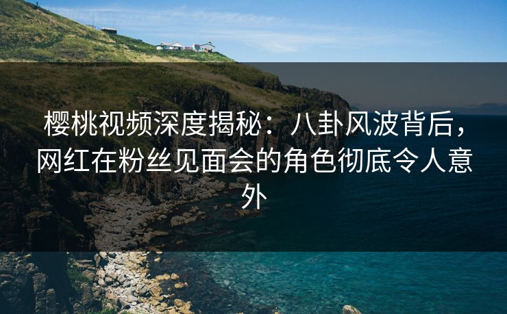 樱桃视频深度揭秘：八卦风波背后，网红在粉丝见面会的角色彻底令人意外