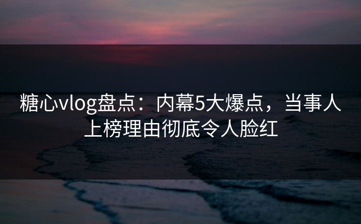 糖心vlog盘点：内幕5大爆点，当事人上榜理由彻底令人脸红