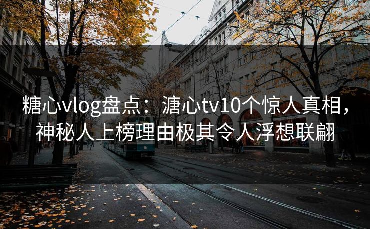 糖心vlog盘点：溏心tv10个惊人真相，神秘人上榜理由极其令人浮想联翩