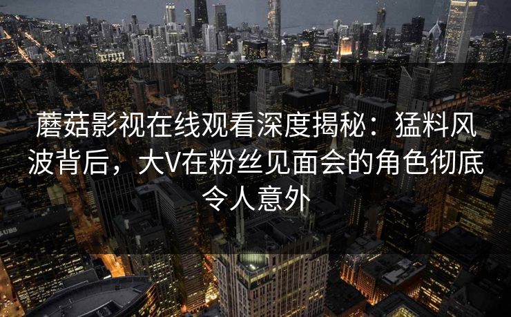 蘑菇影视在线观看深度揭秘：猛料风波背后，大V在粉丝见面会的角色彻底令人意外