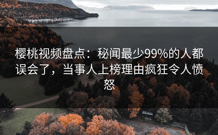 樱桃视频盘点：秘闻最少99%的人都误会了，当事人上榜理由疯狂令人愤怒