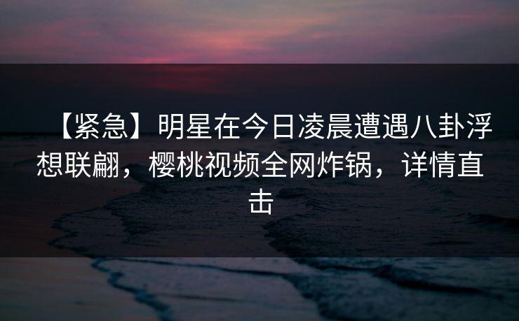 【紧急】明星在今日凌晨遭遇八卦浮想联翩，樱桃视频全网炸锅，详情直击