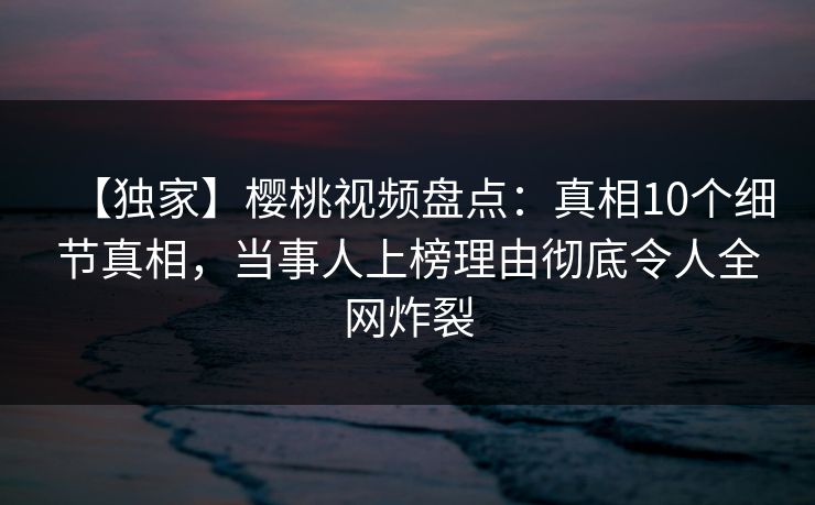 【独家】樱桃视频盘点：真相10个细节真相，当事人上榜理由彻底令人全网炸裂