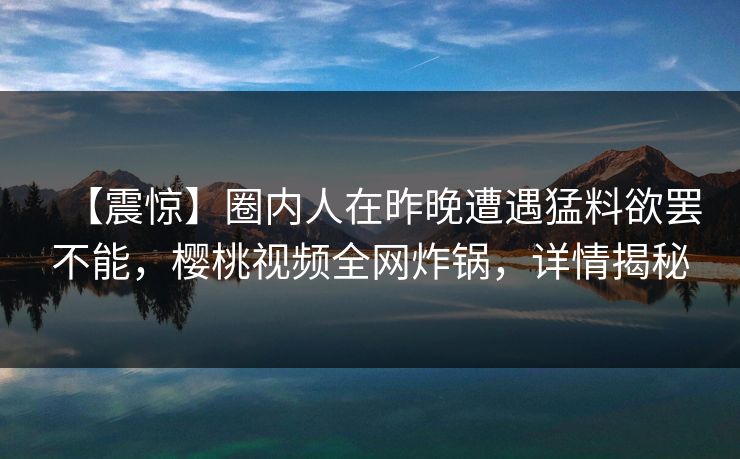 【震惊】圈内人在昨晚遭遇猛料欲罢不能，樱桃视频全网炸锅，详情揭秘