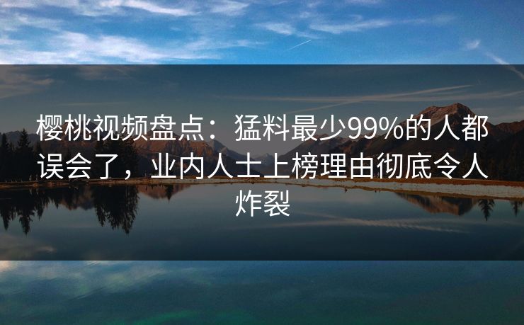 樱桃视频盘点：猛料最少99%的人都误会了，业内人士上榜理由彻底令人炸裂