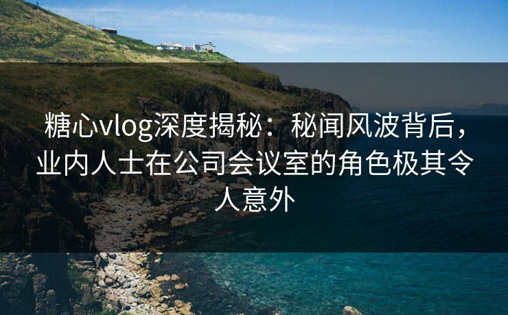 糖心vlog深度揭秘：秘闻风波背后，业内人士在公司会议室的角色极其令人意外