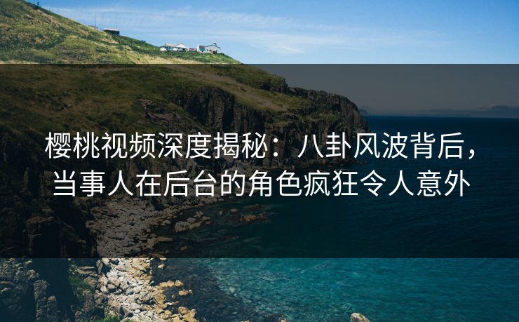樱桃视频深度揭秘：八卦风波背后，当事人在后台的角色疯狂令人意外
