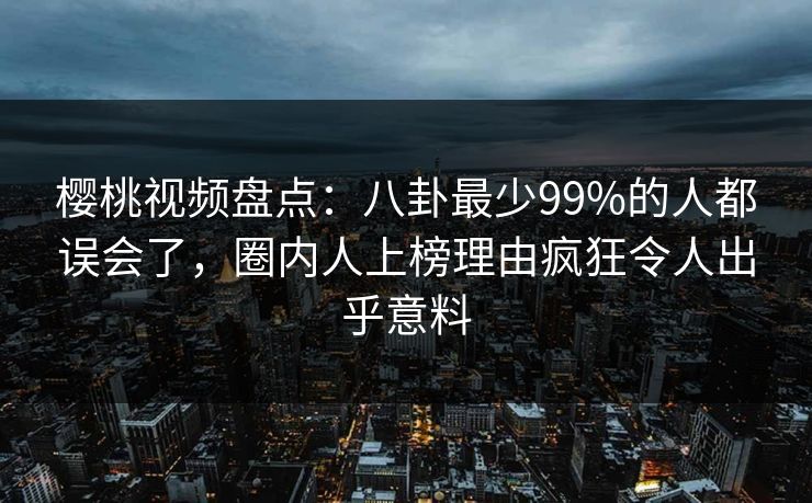 樱桃视频盘点：八卦最少99%的人都误会了，圈内人上榜理由疯狂令人出乎意料