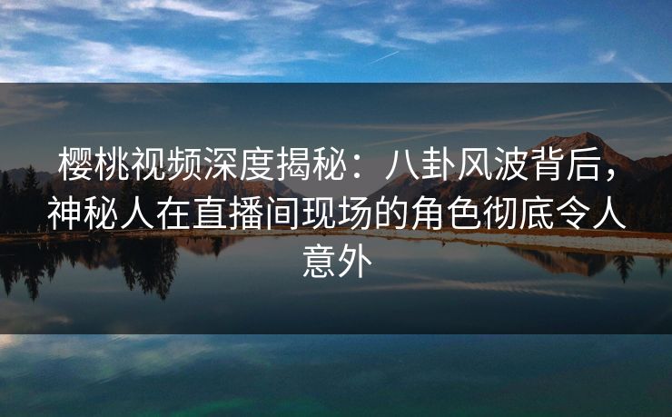 樱桃视频深度揭秘：八卦风波背后，神秘人在直播间现场的角色彻底令人意外
