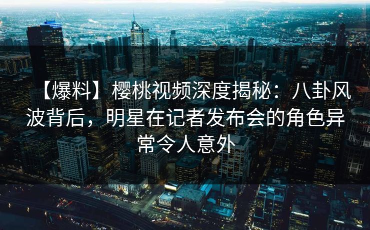 【爆料】樱桃视频深度揭秘:八卦风波背后,明星在记者发布会的角色异常令人意外 【爆料】樱桃视频深度揭秘:八卦风波背后,明星在记者发布会的角色异常令人意外