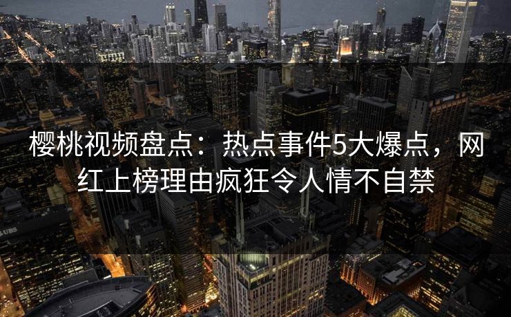 樱桃视频盘点:热点事件5大爆点,网红上榜理由疯狂令人情不自禁 樱桃视频盘点:热点事件5大爆点,网红上榜理由疯狂令人情不自禁