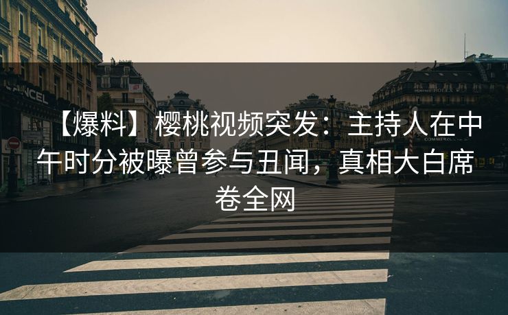 【爆料】樱桃视频突发：主持人在中午时分被曝曾参与丑闻，真相大白席卷全网