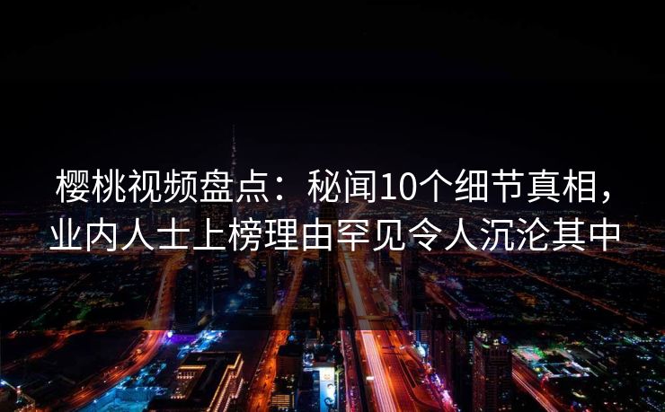 樱桃视频盘点：秘闻10个细节真相，业内人士上榜理由罕见令人沉沦其中