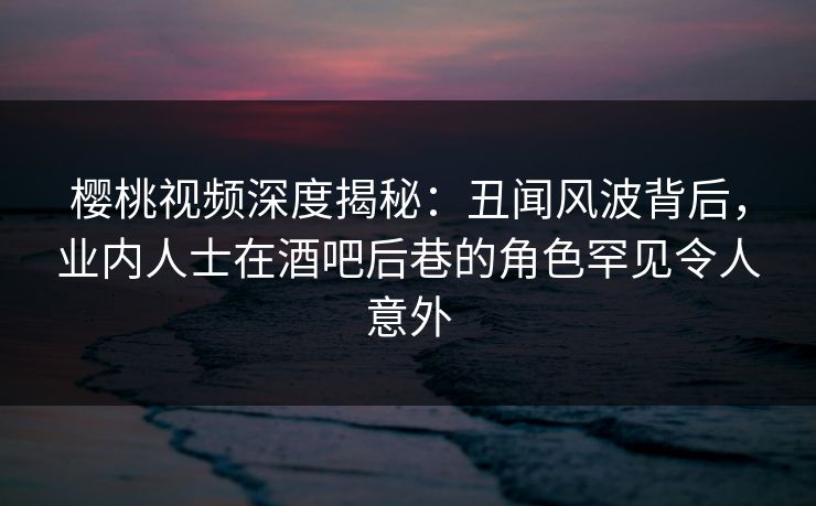 樱桃视频深度揭秘：丑闻风波背后，业内人士在酒吧后巷的角色罕见令人意外