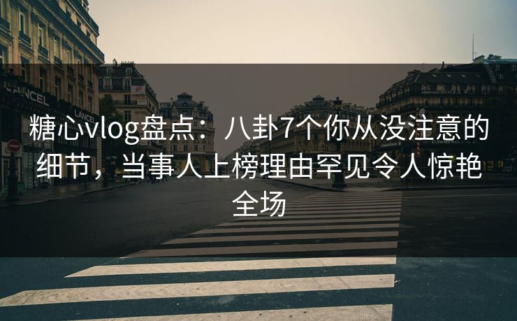 糖心vlog盘点：八卦7个你从没注意的细节，当事人上榜理由罕见令人惊艳全场