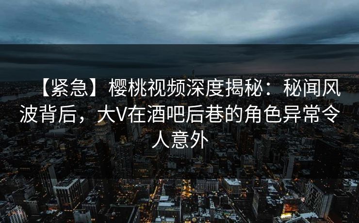 【紧急】樱桃视频深度揭秘：秘闻风波背后，大V在酒吧后巷的角色异常令人意外