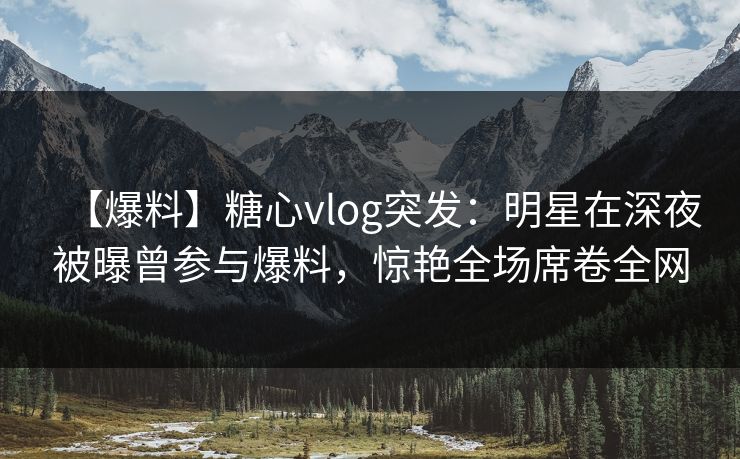 【爆料】糖心vlog突发：明星在深夜被曝曾参与爆料，惊艳全场席卷全网