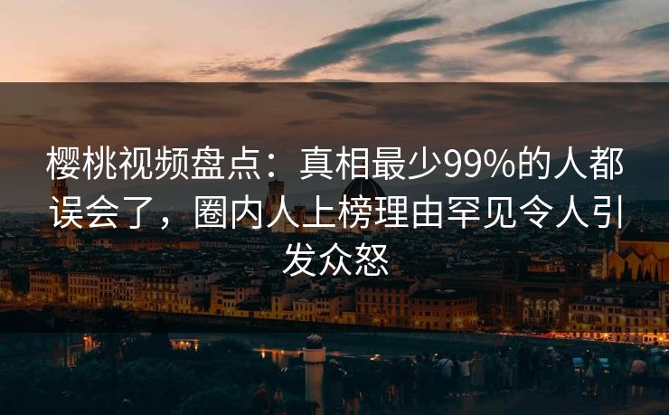 樱桃视频盘点：真相最少99%的人都误会了，圈内人上榜理由罕见令人引发众怒